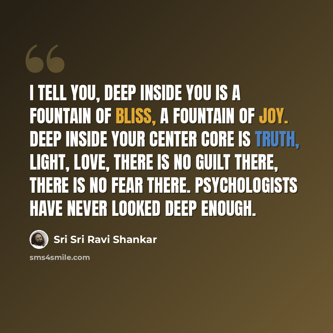 “I tell you, deep inside you is a fountain of bliss, a fountain of joy. Deep inside your center core is truth, light, love, there is no guilt there, there is no fear there. Psychologists have never looked deep enough.” quote by Sri Sri Ravi Shankar