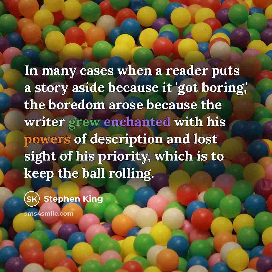 “In many cases when a reader puts a story aside because it 'got boring,' the boredom arose because the writer grew enchanted with his powers of description and lost sight of his priority, which is to keep the ball rolling.” quote by Stephen King