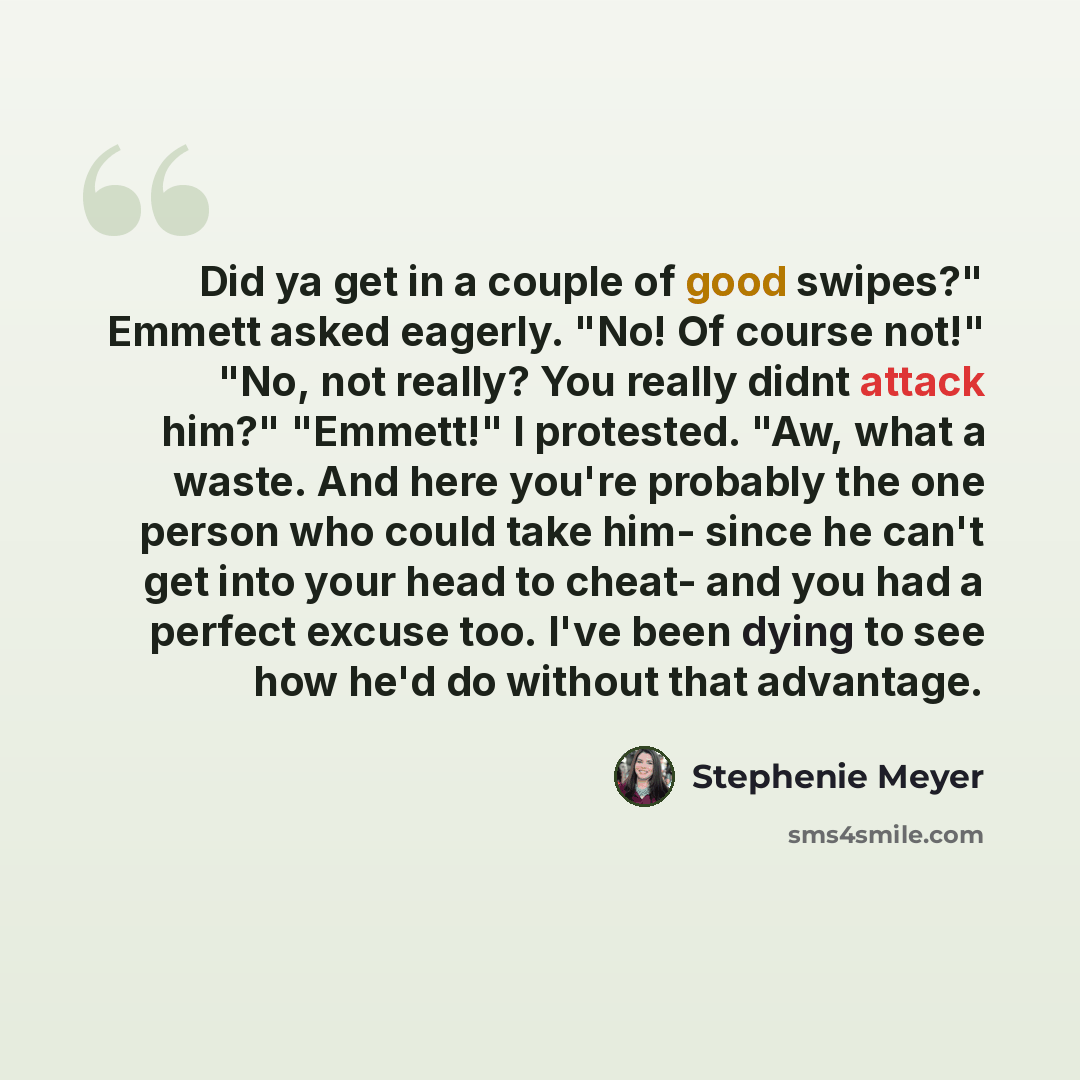“Did ya get in a couple of good swipes?" Emmett asked eagerly. "No! Of course not!" "No, not really? You really didnt attack him?" "Emmett!" I protested. "Aw, what a waste. And here you're probably the one person who could take him- since he can't get into your head to cheat- and you had a perfect…” quote by Stephenie Meyer