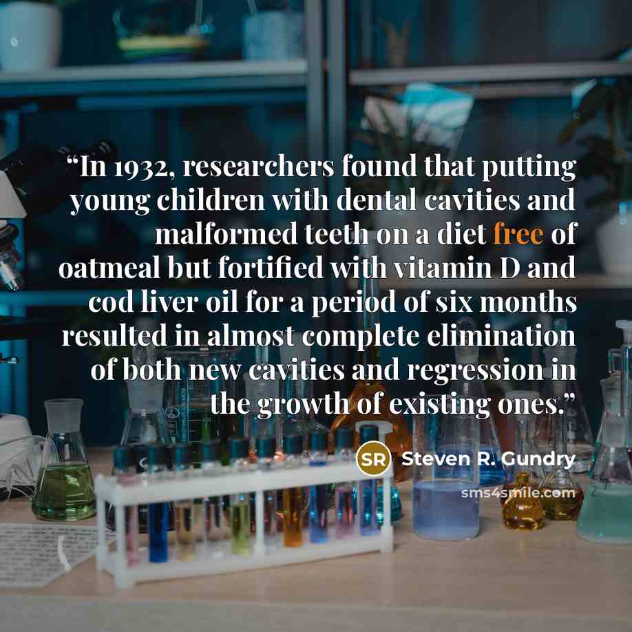 “In 1932, researchers found that putting young children with dental cavities and malformed teeth on a diet free of oatmeal but fortified with vitamin D and cod liver oil for a period of six months resulted in almost complete elimination of both new cavities and regression in the growth of existing…” quote by Steven R. Gundry