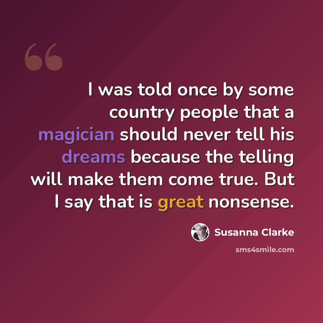 “I was told once by some country people that a magician should never tell his dreams because the telling will make them come true. But I say that is great nonsense.” quote by Susanna Clarke