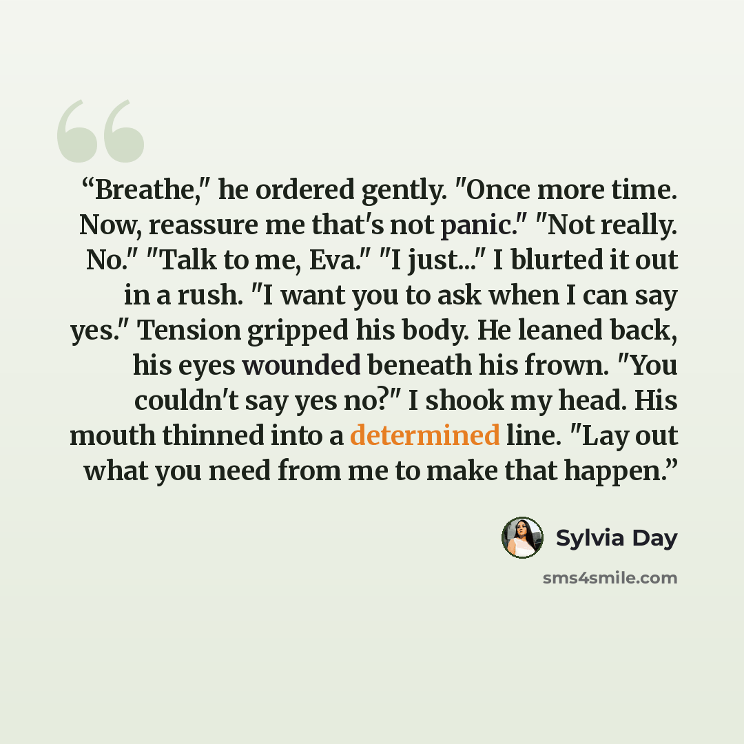 “Breathe," he ordered gently. "Once more time. Now, reassure me that's not panic." "Not really. No." "Talk to me, Eva." "I just..." I blurted it out in a rush. "I want you to ask when I can say yes." Tension gripped his body. He leaned back, his eyes wounded beneath his frown. "You couldn't say yes…” quote by Sylvia Day