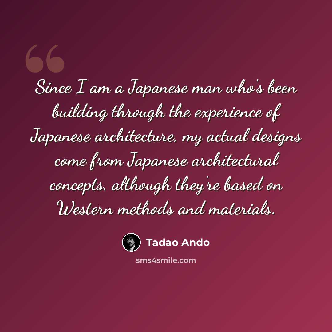“Since I am a Japanese man who's been building through the experience of Japanese architecture, my actual designs come from Japanese architectural concepts, although they're based on Western methods and materials.” quote by Tadao Ando