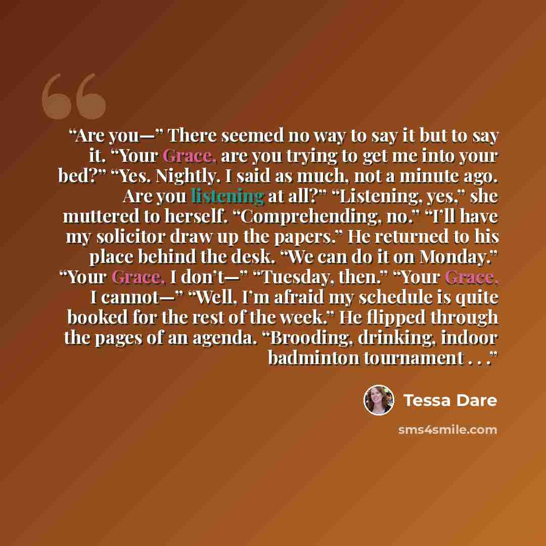 “Are you—” There seemed no way to say it but to say it. “Your Grace, are you trying to get me into your bed?” “Yes. Nightly. I said as much, not a minute ago. Are you listening at all?” “Listening, yes,” she muttered to herself. “Comprehending, no.” “I’ll have my solicitor draw up the papers.” He…” quote by Tessa Dare