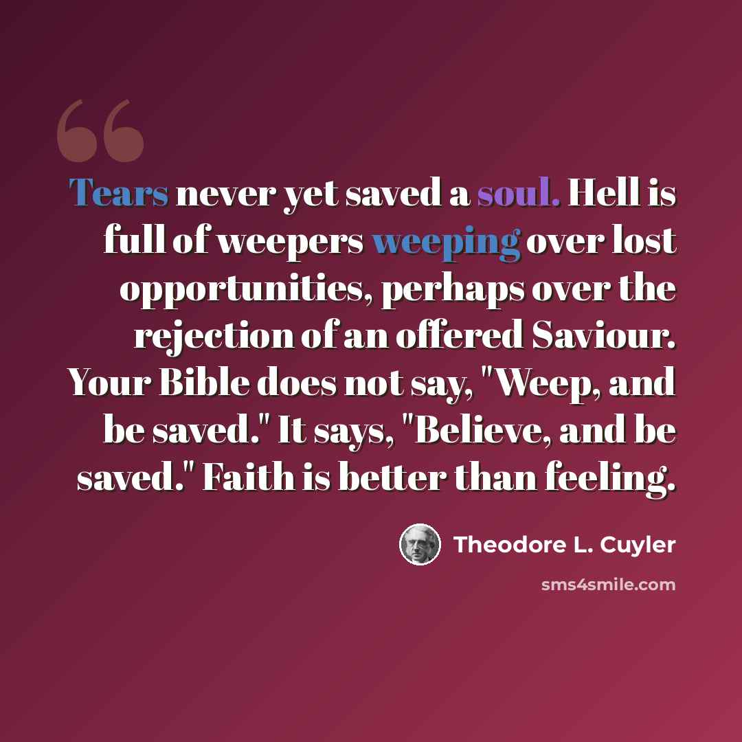 “Tears never yet saved a soul. Hell is full of weepers weeping over lost opportunities, perhaps over the rejection of an offered Saviour. Your Bible does not say, "Weep, and be saved." It says, "Believe, and be saved." Faith is better than feeling.” quote by Theodore L. Cuyler