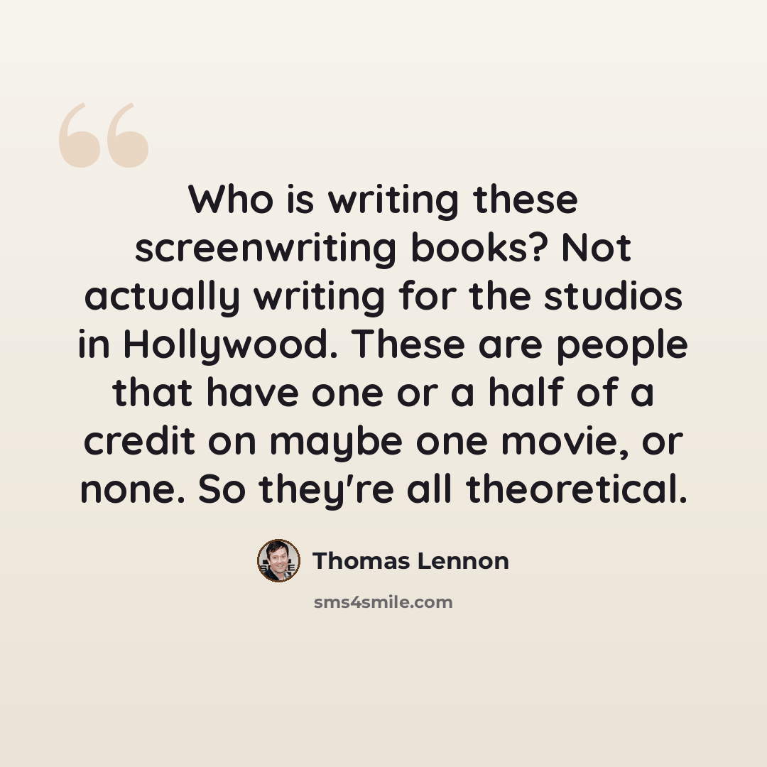 “Who is writing these screenwriting books? Not actually writing for the studios in Hollywood. These are people that have one or a half of a credit on maybe one movie, or none. So they're all theoretical.” quote by Thomas Lennon