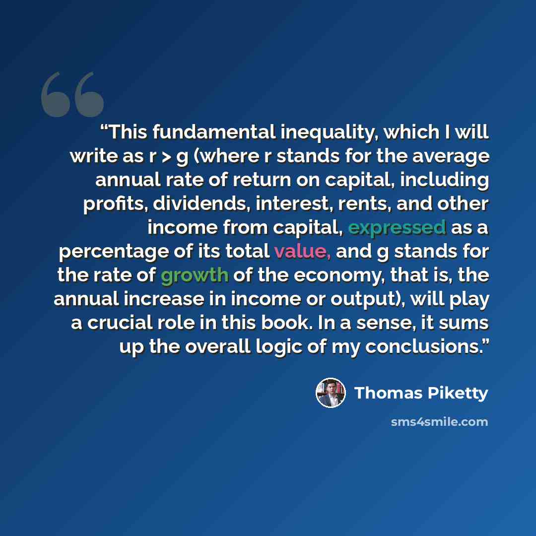 “This fundamental inequality, which I will write as r > g (where r stands for the average annual rate of return on capital, including profits, dividends, interest, rents, and other income from capital, expressed as a percentage of its total value, and g stands for the rate of growth of the economy…” quote by Thomas Piketty
