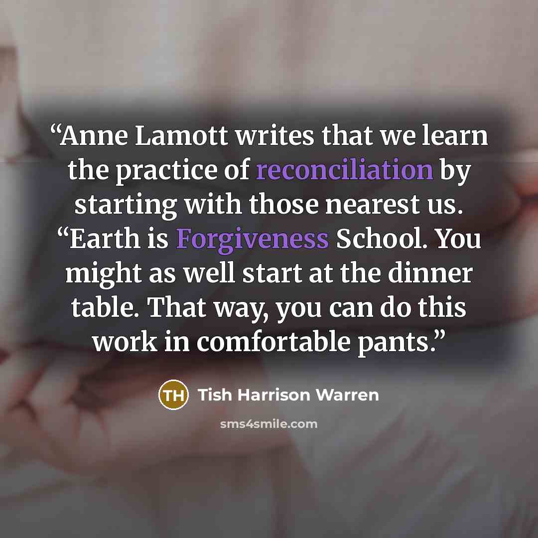 “Anne Lamott writes that we learn the practice of reconciliation by starting with those nearest us. “Earth is Forgiveness School. You might as well start at the dinner table. That way, you can do this work in comfortable pants.” quote by Tish Harrison Warren