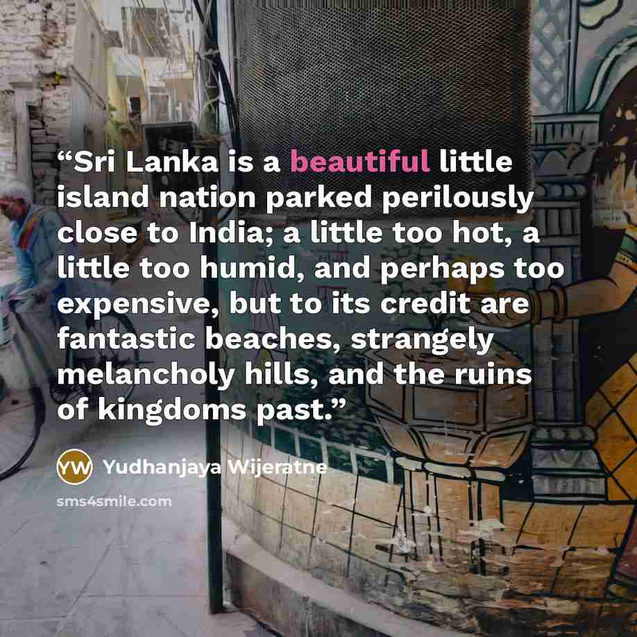 “Sri Lanka is a beautiful little island nation parked perilously close to India; a little too hot, a little too humid, and perhaps too expensive, but to its credit are fantastic beaches, strangely melancholy hills, and the ruins of kingdoms past.” quote by Yudhanjaya Wijeratne