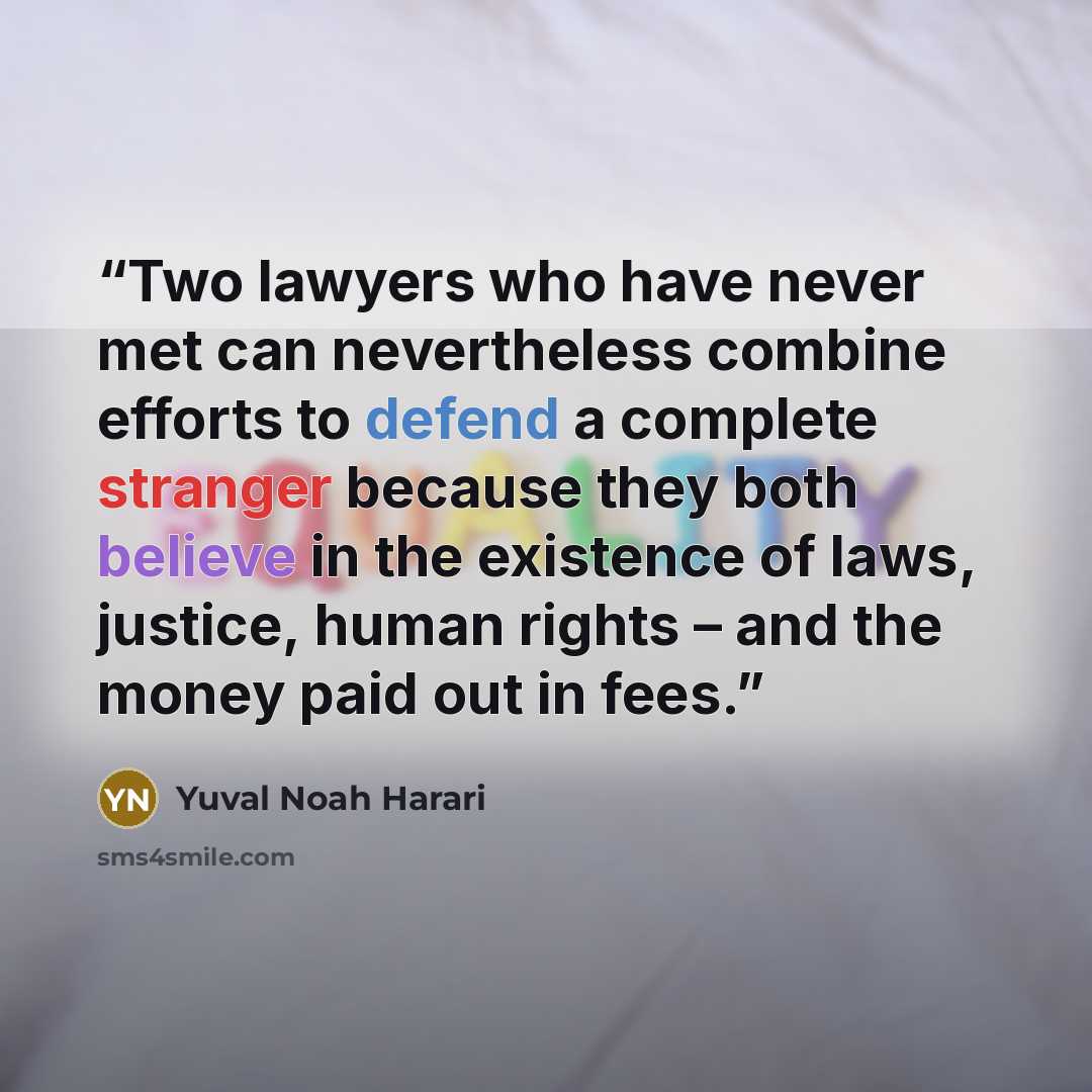 “Two lawyers who have never met can nevertheless combine efforts to defend a complete stranger because they both believe in the existence of laws, justice, human rights – and the money paid out in fees.” quote by Yuval Noah Harari