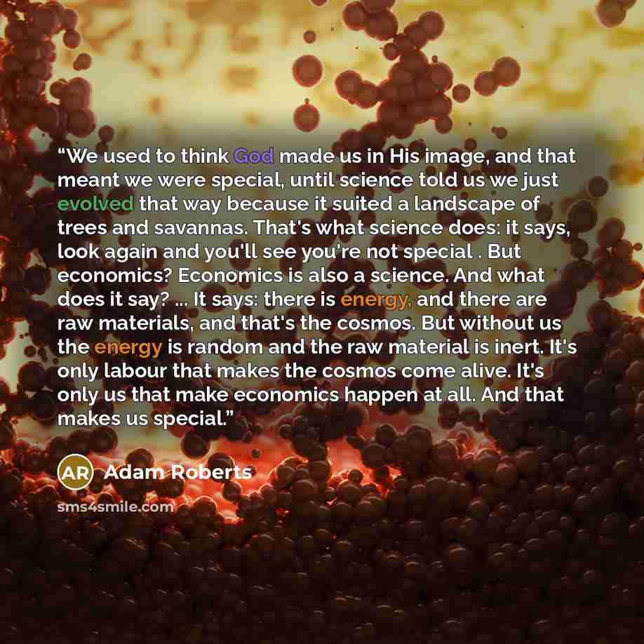 “We used to think God made us in His image, and that meant we were special, until science told us we just evolved that way because it suited a landscape of trees and savannas. That's what science does: it says, look again and you'll see you're not special . But economics? Economics is also a…” quote by Adam Roberts