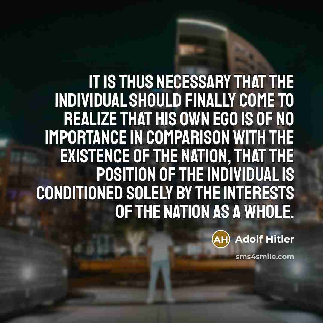 “It is thus necessary that the individual should finally come to realize that his own ego is of no importance in comparison with the existence of the nation, that the position of the individual is conditioned solely by the interests of the nation as a whole.” quote by Adolf Hitler
