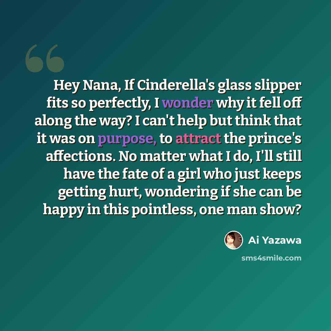 “Hey Nana, If Cinderella's glass slipper fits so perfectly, I wonder why it fell off along the way? I can't help but think that it was on purpose, to attract the prince's affections. No matter what I do, I'll still have the fate of a girl who just keeps getting hurt, wondering if she can be happy…” quote by Ai Yazawa