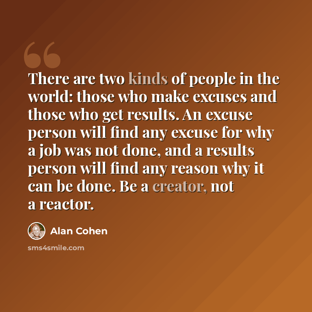 “There are two kinds of people in the world: those who make excuses and those who get results. An excuse person will find any excuse for why a job was not done, and a results person will find any reason why it can be done. Be a creator, not a reactor.” quote by Alan Cohen