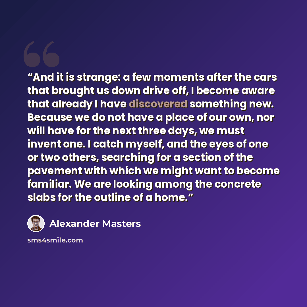 “And it is strange: a few moments after the cars that brought us down drive off, I become aware that already I have discovered something new. Because we do not have a place of our own, nor will have for the next three days, we must invent one. I catch myself, and the eyes of one or two others…” quote by Alexander Masters