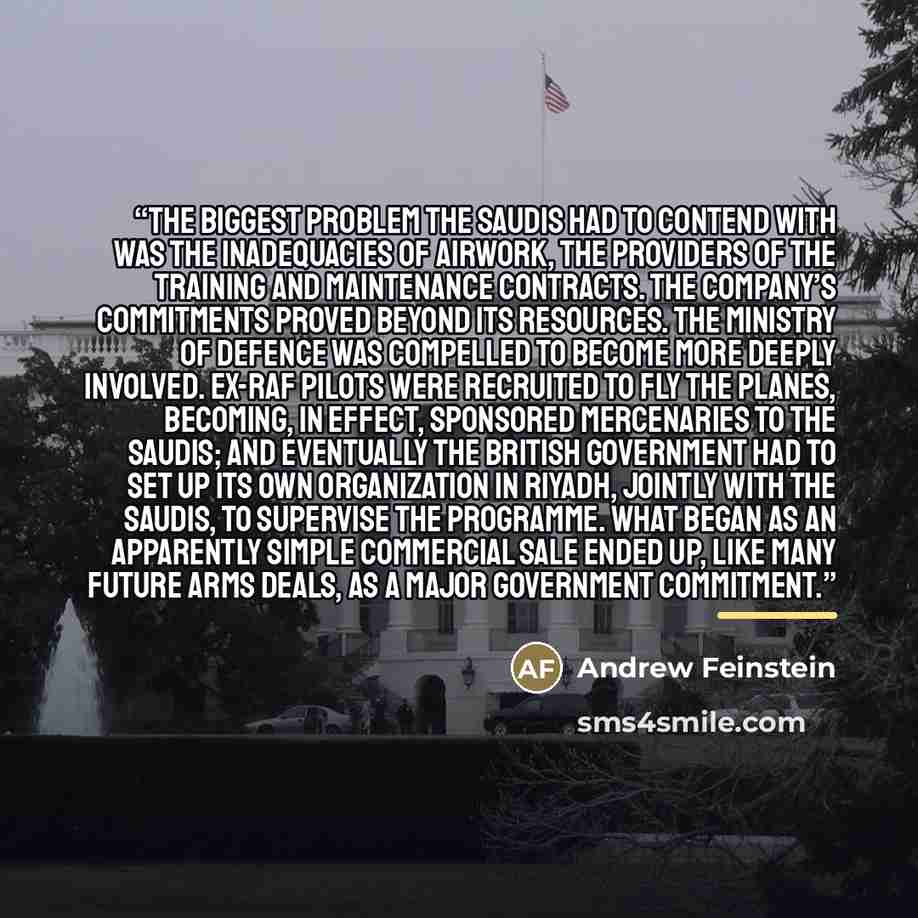 “the biggest problem the Saudis had to contend with was the inadequacies of Airwork, the providers of the training and maintenance contracts. The company’s commitments proved beyond its resources. The Ministry of Defence was compelled to become more deeply involved. Ex-RAF pilots were recruited to…” quote by Andrew Feinstein