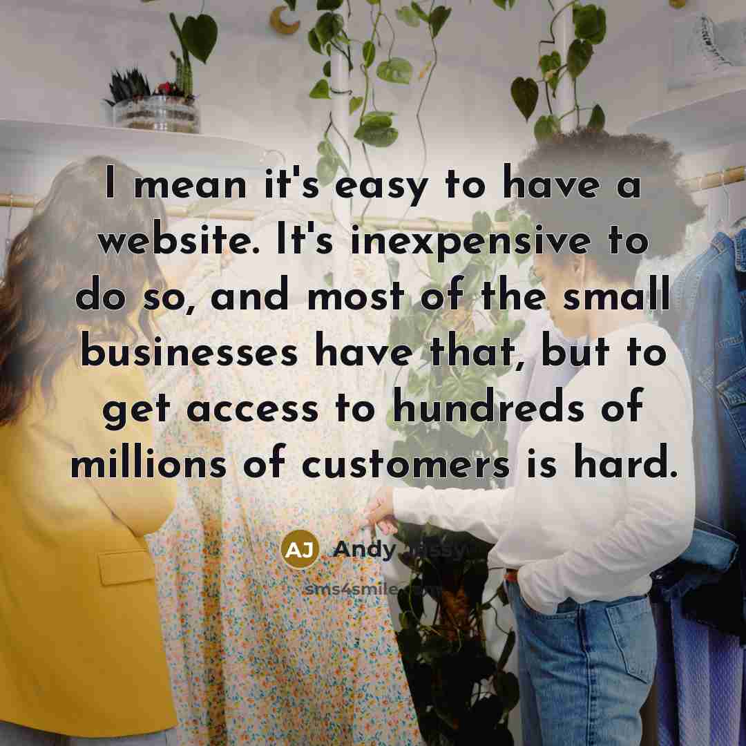 “I mean it's easy to have a website. It's inexpensive to do so, and most of the small businesses have that, but to get access to hundreds of millions of customers is hard.” quote by Andy Jassy