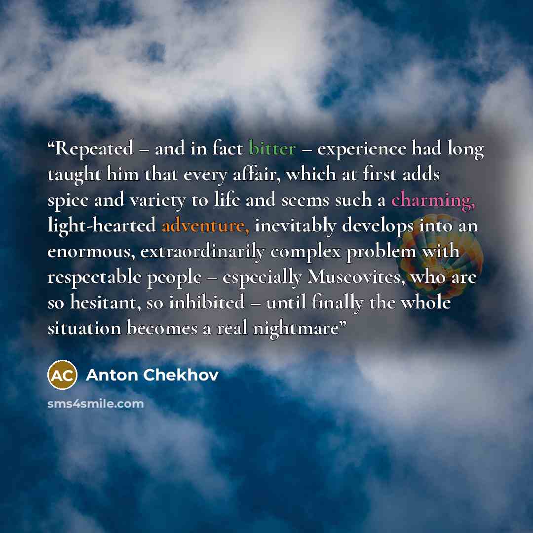 “Repeated – and in fact bitter – experience had long taught him that every affair, which at first adds spice and variety to life and seems such a charming, light-hearted adventure, inevitably develops into an enormous, extraordinarily complex problem with respectable people – especially Muscovites…” quote by Anton Chekhov