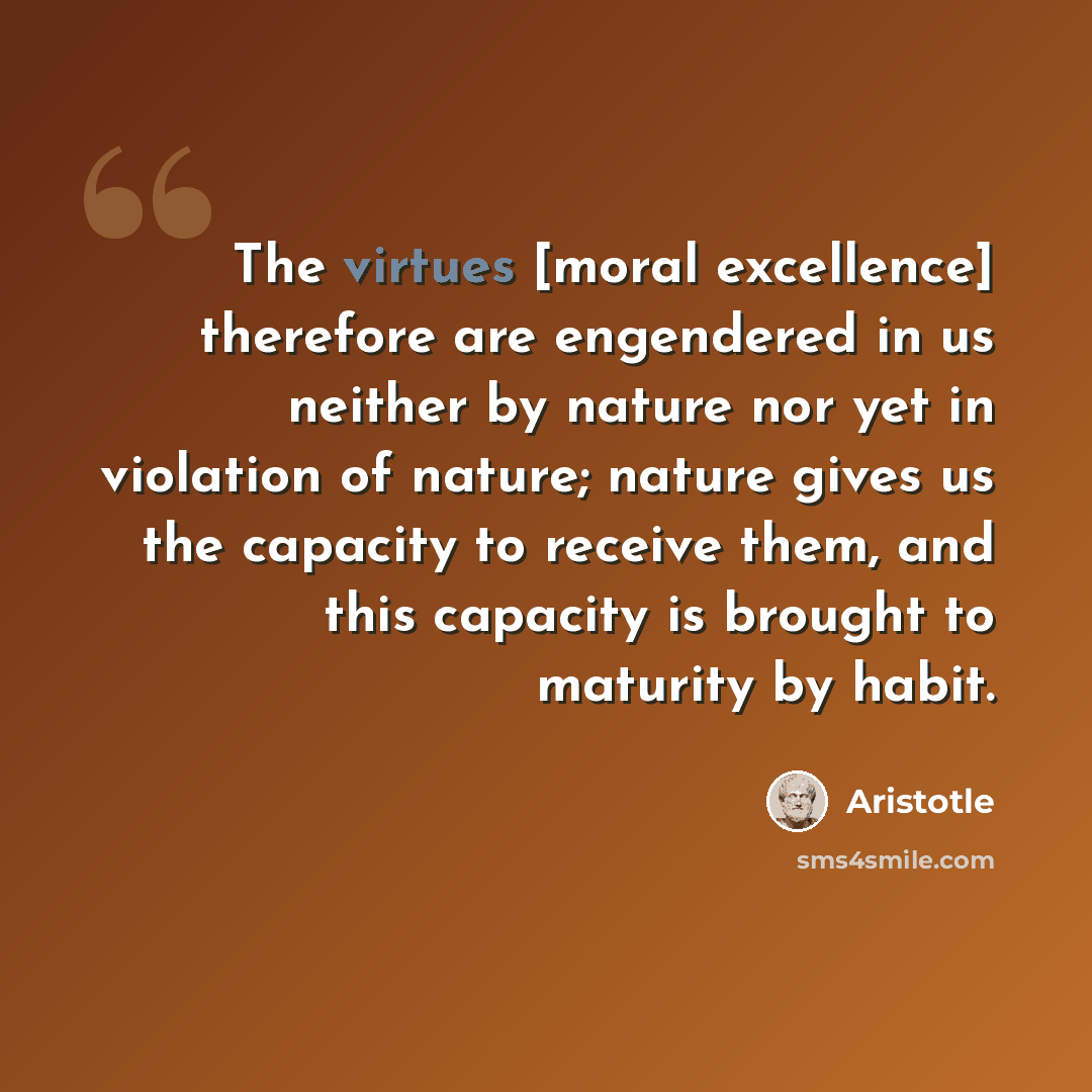 “The virtues [moral excellence] therefore are engendered in us neither by nature nor yet in violation of nature; nature gives us the capacity to receive them, and this capacity is brought to maturity by habit.” quote by Aristotle