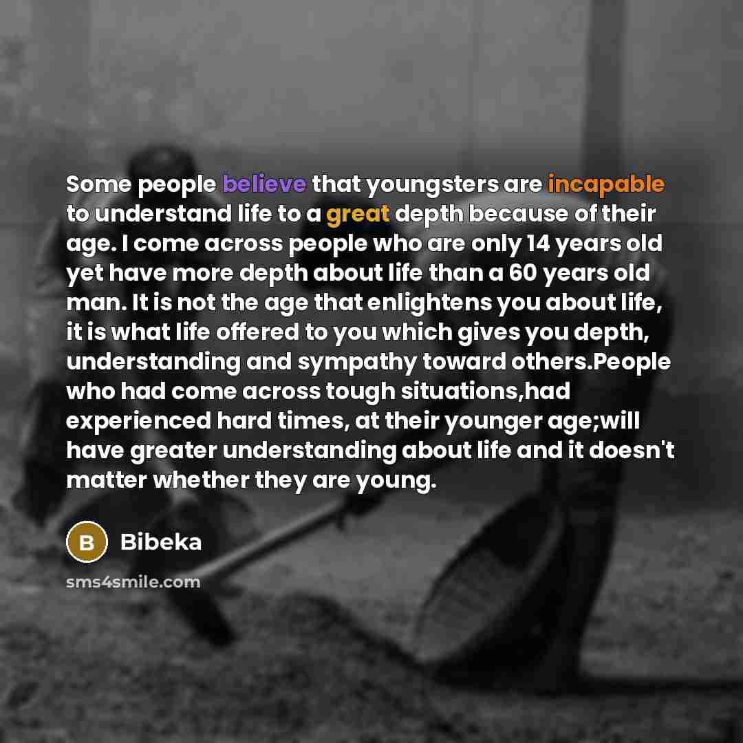 “Some people believe that youngsters are incapable to understand life to a great depth because of their age. I come across people who are only 14 years old yet have more depth about life than a 60 years old man. It is not the age that enlightens you about life, it is what life offered to you which…” quote by Bibeka