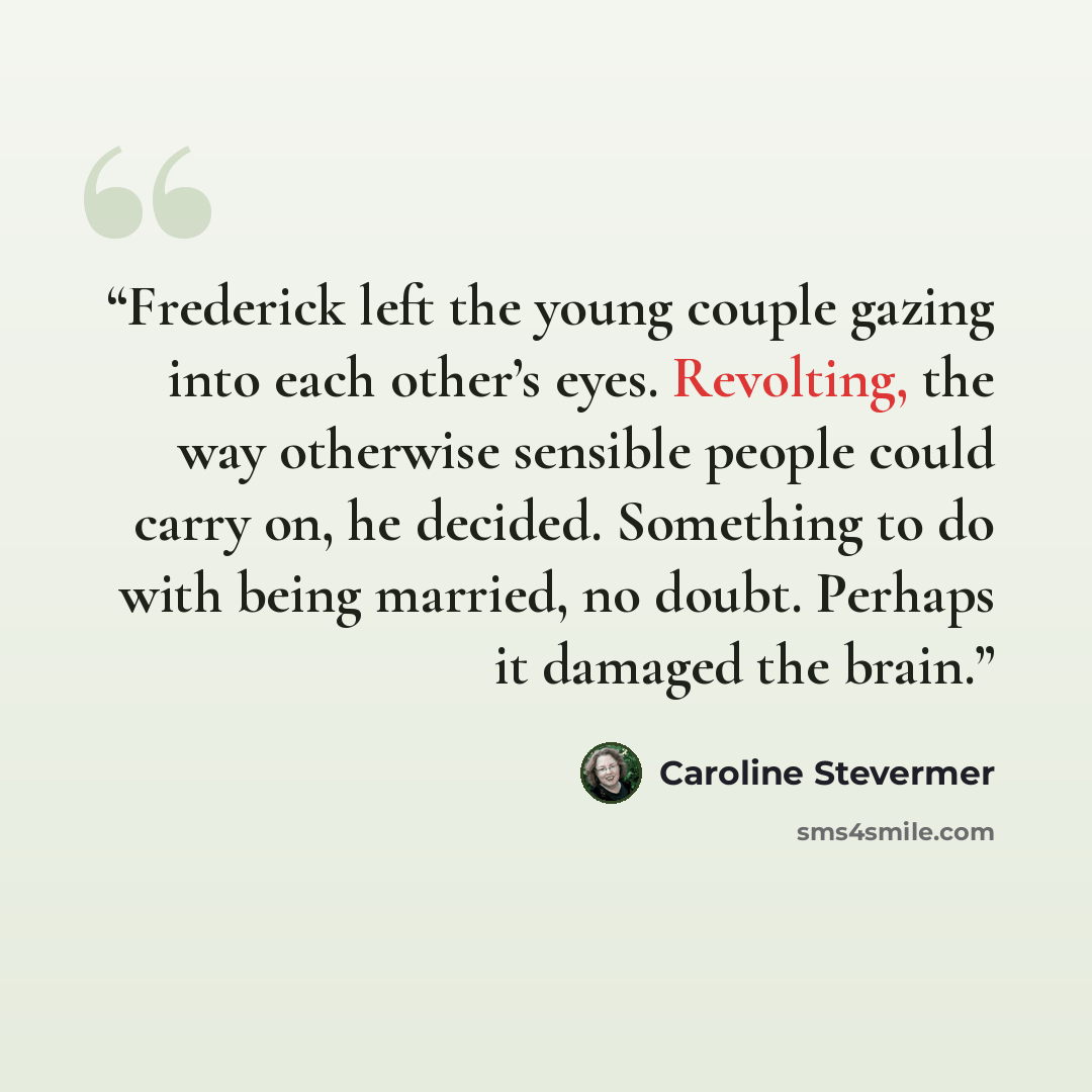 “Frederick left the young couple gazing into each other’s eyes. Revolting, the way otherwise sensible people could carry on, he decided. Something to do with being married, no doubt. Perhaps it damaged the brain.” quote by Caroline Stevermer