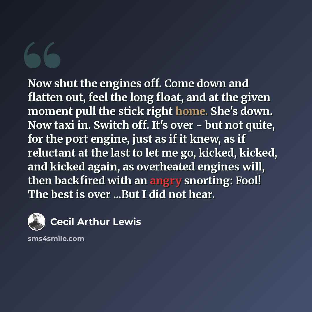 “Now shut the engines off. Come down and flatten out, feel the long float, and at the given moment pull the stick right home. She's down. Now taxi in. Switch off. It's over - but not quite, for the port engine, just as if it knew, as if reluctant at the last to let me go, kicked, kicked, and kicked…” quote by Cecil Arthur Lewis