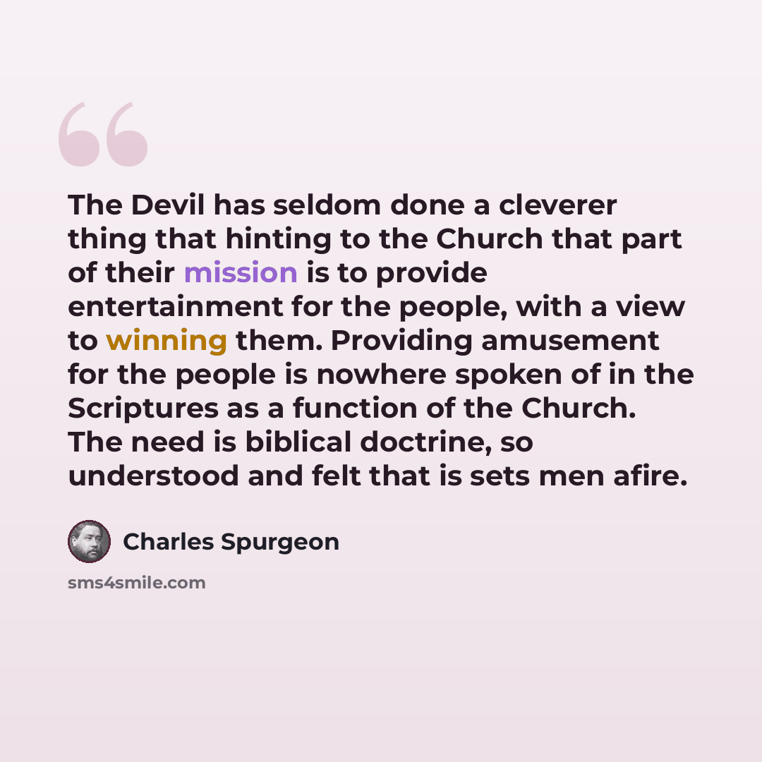 “The Devil has seldom done a cleverer thing that hinting to the Church that part of their mission is to provide entertainment for the people, with a view to winning them. Providing amusement for the people is nowhere spoken of in the Scriptures as a function of the Church. The need is biblical…” quote by Charles Spurgeon