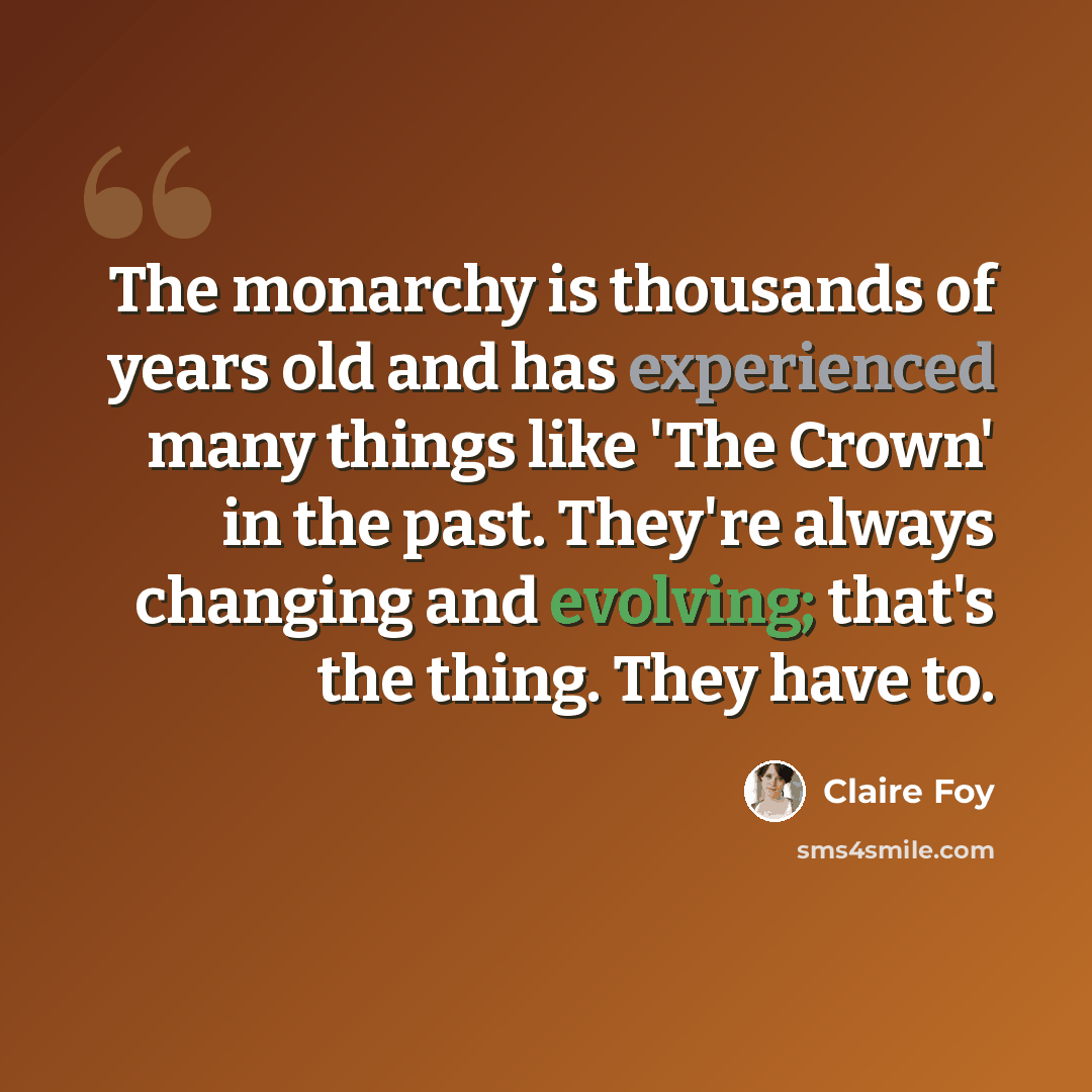 “The monarchy is thousands of years old and has experienced many things like 'The Crown' in the past. They're always changing and evolving; that's the thing. They have to.” quote by Claire Foy