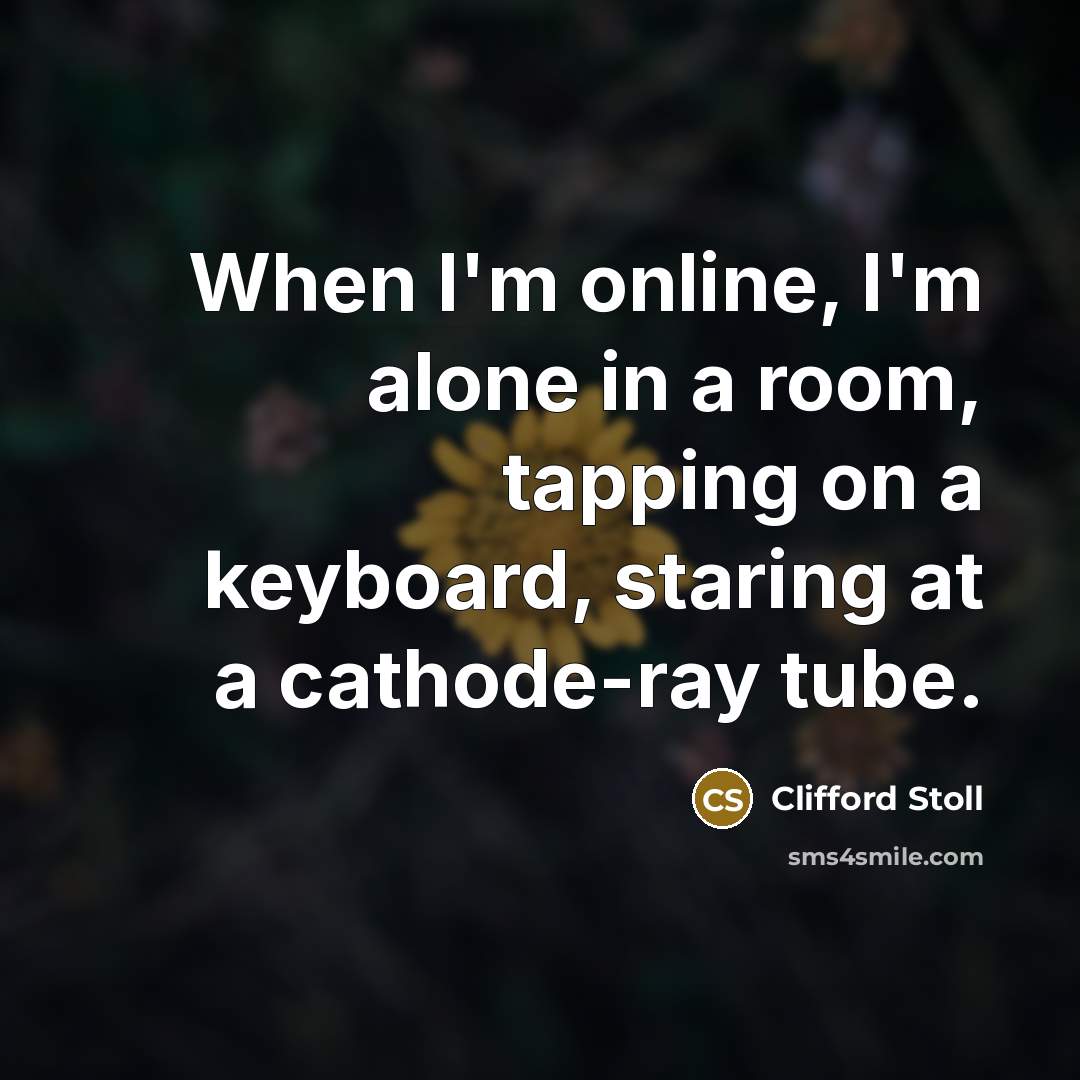 “When I'm online, I'm alone in a room, tapping on a keyboard, staring at a cathode-ray tube.” quote by Clifford Stoll