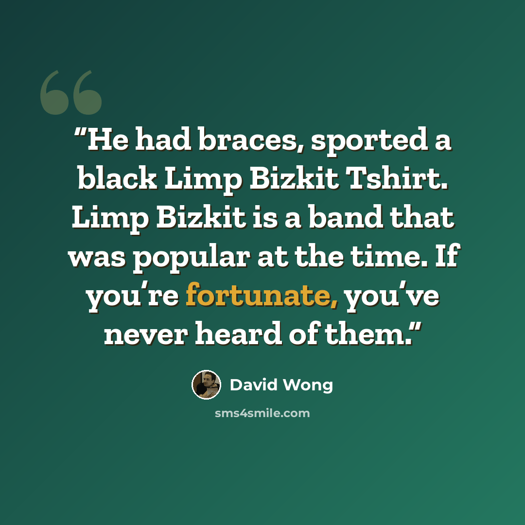 “He had braces, sported a black Limp Bizkit Tshirt. Limp Bizkit is a band that was popular at the time. If you’re fortunate, you’ve never heard of them.” quote by David Wong