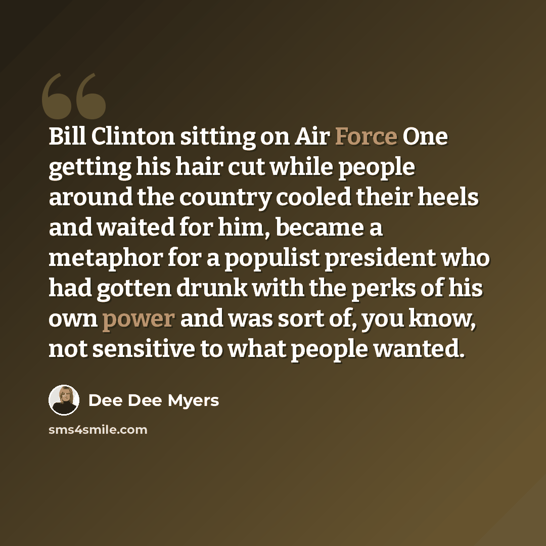 “Bill Clinton sitting on Air Force One getting his hair cut while people around the country cooled their heels and waited for him, became a metaphor for a populist president who had gotten drunk with the perks of his own power and was sort of, you know, not sensitive to what people wanted.” quote by Dee Dee Myers