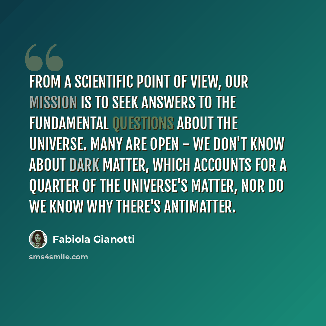 “From a scientific point of view, our mission is to seek answers to the fundamental questions about the universe. Many are open - we don't know about dark matter, which accounts for a quarter of the universe's matter, nor do we know why there's antimatter.” quote by Fabiola Gianotti