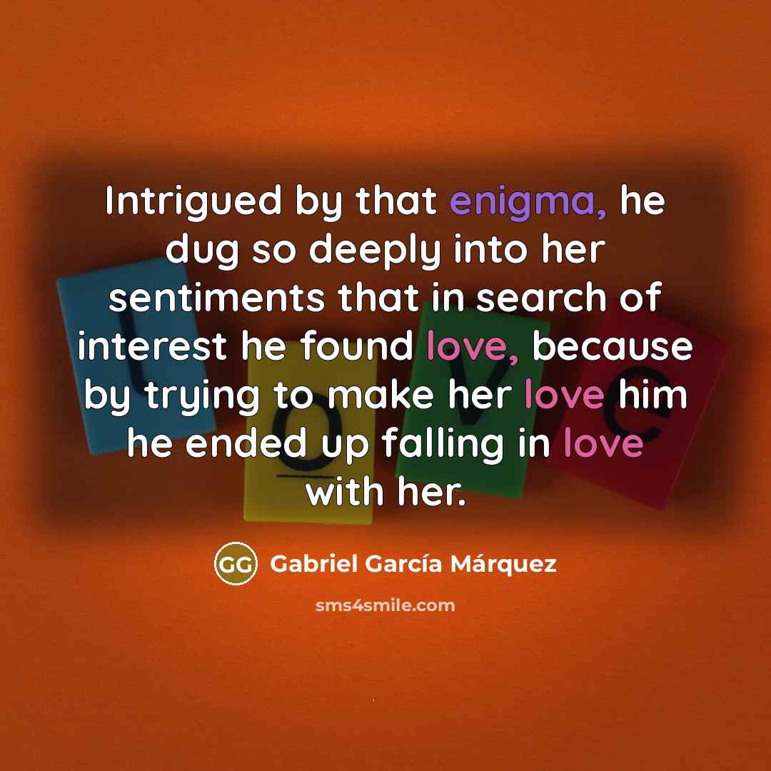 “Intrigued by that enigma, he dug so deeply into her sentiments that in search of interest he found love, because by trying to make her love him he ended up falling in love with her.” quote by Gabriel Garcia Marquez
