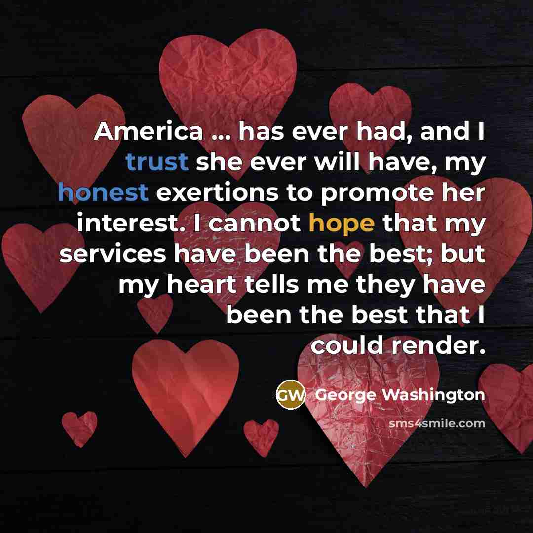 “America ... has ever had, and I trust she ever will have, my honest exertions to promote her interest. I cannot hope that my services have been the best; but my heart tells me they have been the best that I could render.” quote by George Washington