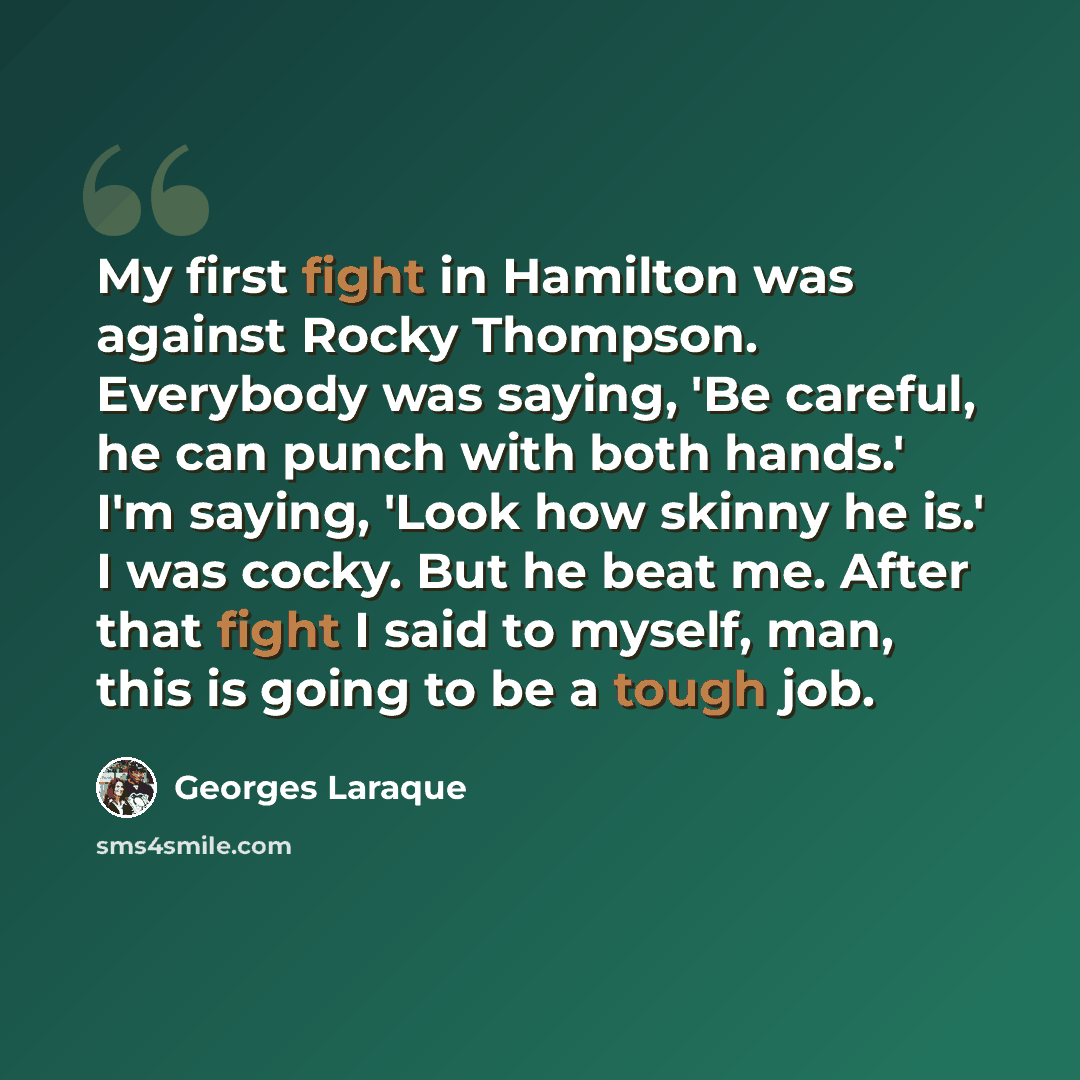 “My first fight in Hamilton was against Rocky Thompson. Everybody was saying, 'Be careful, he can punch with both hands.' I'm saying, 'Look how skinny he is.' I was cocky. But he beat me. After that fight I said to myself, man, this is going to be a tough job.” quote by Georges Laraque