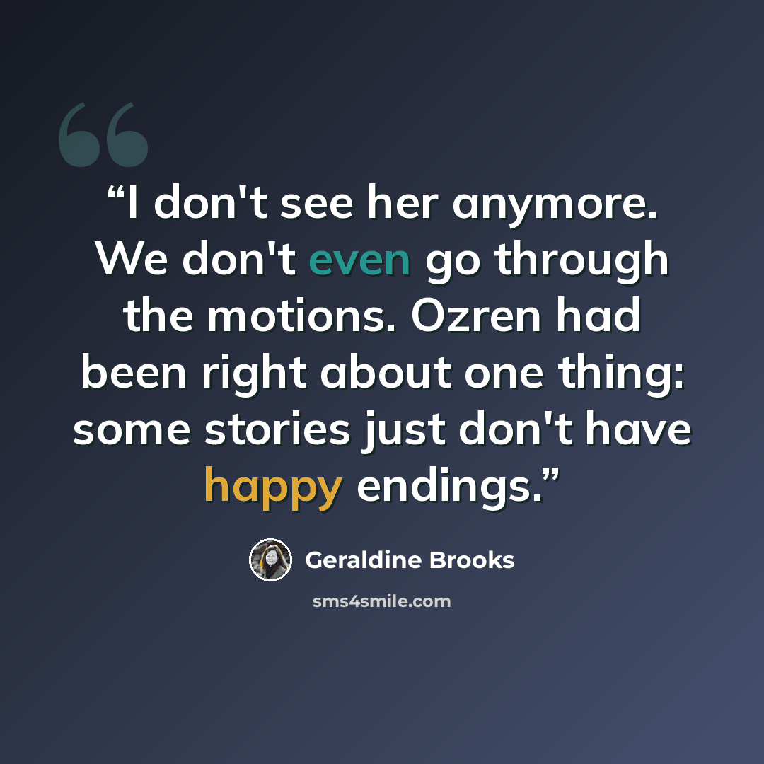 “I don't see her anymore. We don't even go through the motions. Ozren had been right about one thing: some stories just don't have happy endings.” quote by Geraldine Brooks