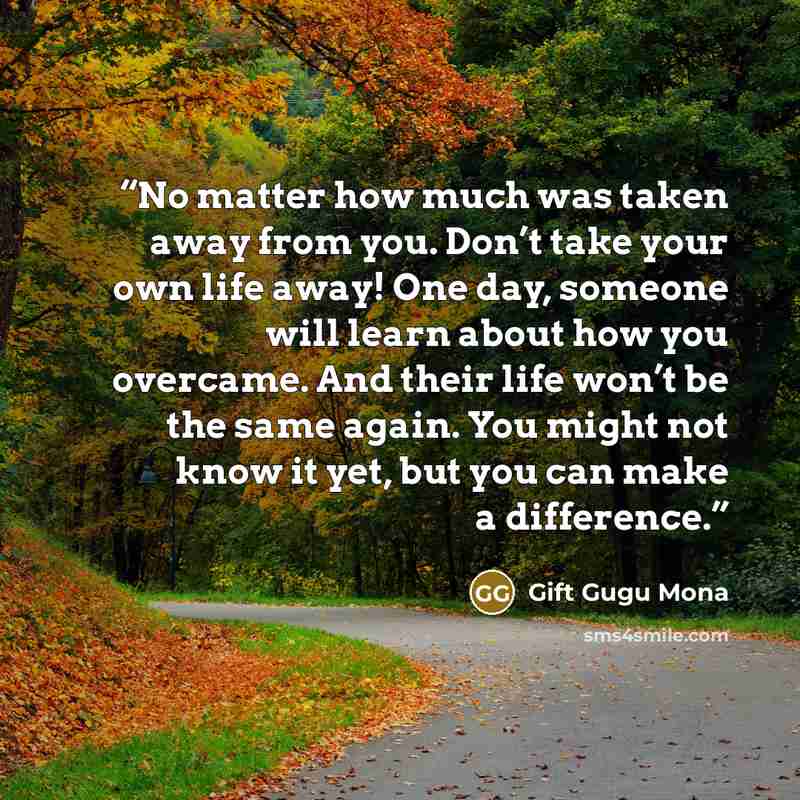 “No matter how much was taken away from you. Don’t take your own life away! One day, someone will learn about how you overcame. And their life won’t be the same again. You might not know it yet, but you can make a difference.” quote by Gift Gugu Mona
