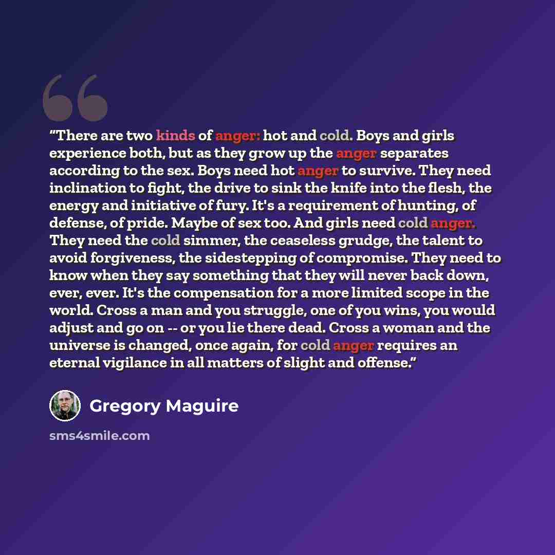 “There are two kinds of anger: hot and cold. Boys and girls experience both, but as they grow up the anger separates according to the sex. Boys need hot anger to survive. They need inclination to fight, the drive to sink the knife into the flesh, the energy and initiative of fury. It's a…” quote by Gregory Maguire