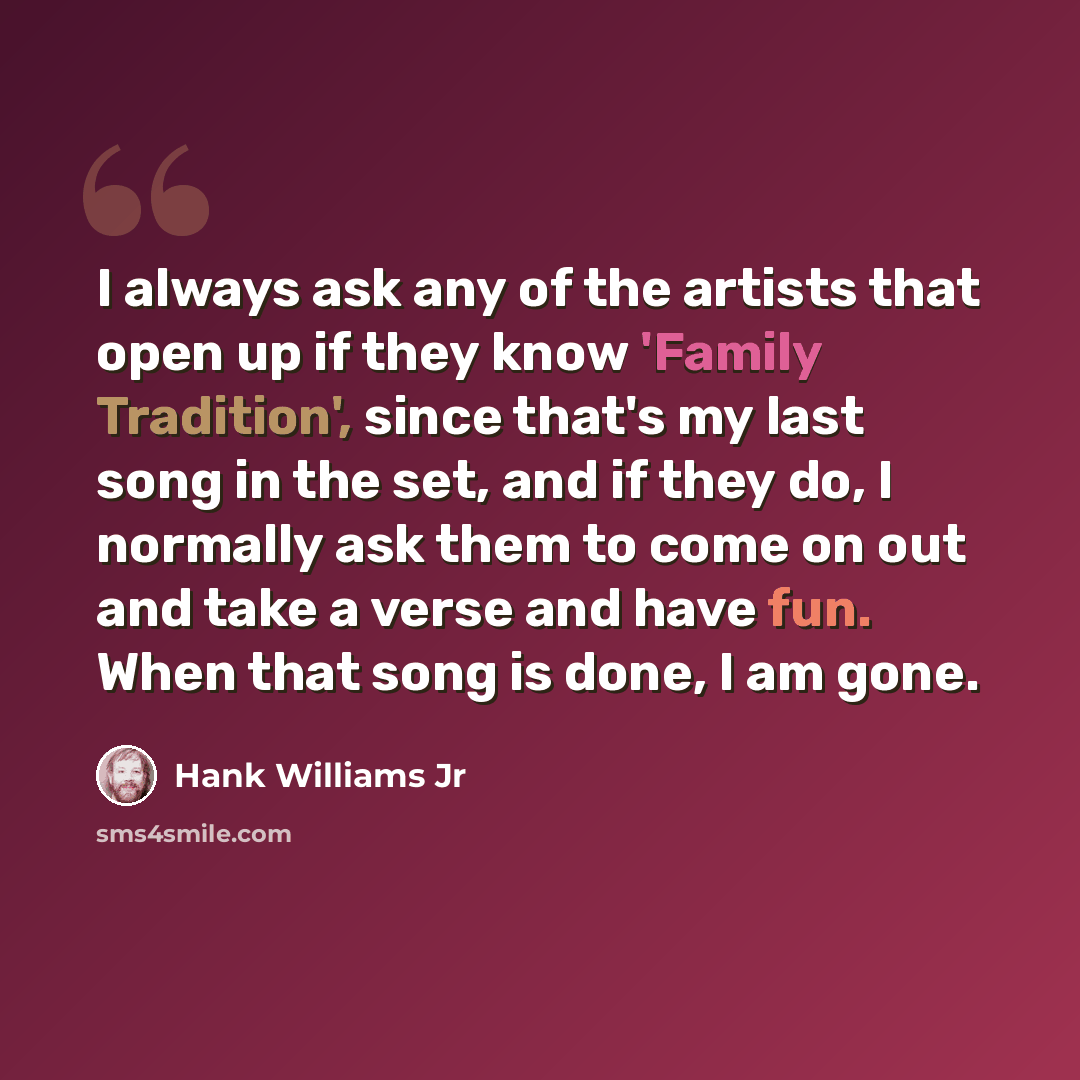 “I always ask any of the artists that open up if they know 'Family Tradition', since that's my last song in the set, and if they do, I normally ask them to come on out and take a verse and have fun. When that song is done, I am gone.” quote by Hank Williams Jr