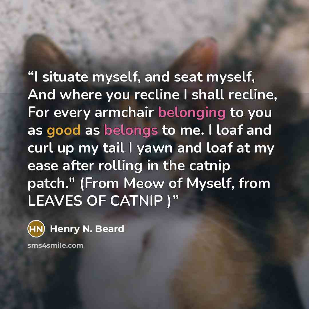 “I situate myself, and seat myself, And where you recline I shall recline, For every armchair belonging to you as good as belongs to me. I loaf and curl up my tail I yawn and loaf at my ease after rolling in the catnip patch." (From Meow of Myself, from LEAVES OF CATNIP )” quote by Henry N. Beard