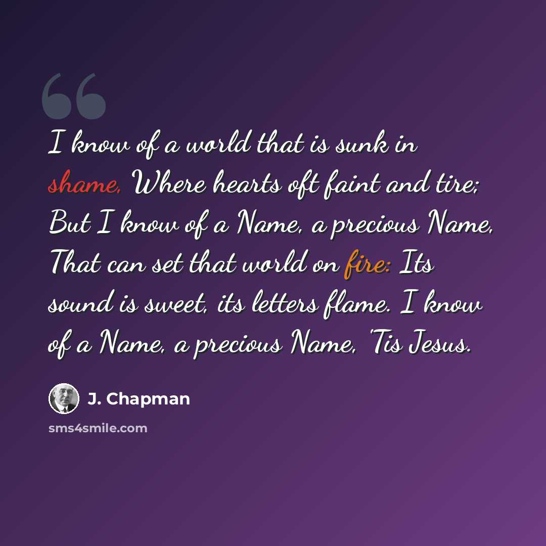 “I know of a world that is sunk in shame, Where hearts oft faint and tire; But I know of a Name, a precious Name, That can set that world on fire: Its sound is sweet, its letters flame. I know of a Name, a precious Name, 'Tis Jesus.” quote by J. Chapman