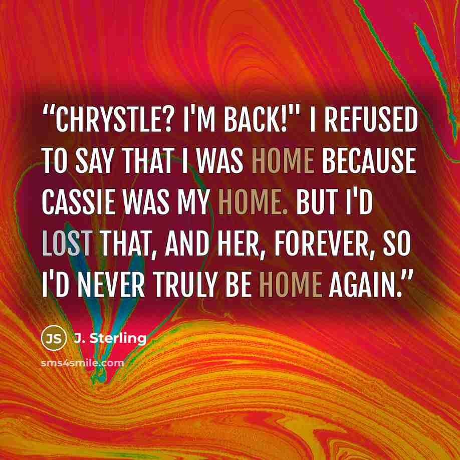 “Chrystle? I'm back!" I refused to say that I was home because Cassie was my home. But I'd lost that, and her, forever, so I'd never truly be home again.” quote by J. Sterling