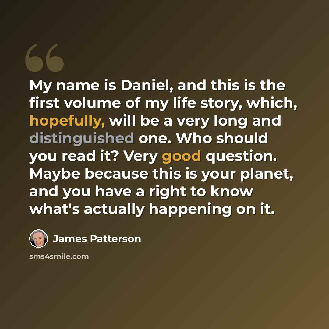 “My name is Daniel, and this is the first volume of my life story, which, hopefully, will be a very long and distinguished one. Who should you read it? Very good question. Maybe because this is your planet, and you have a right to know what's actually happening on it.” quote by James Patterson
