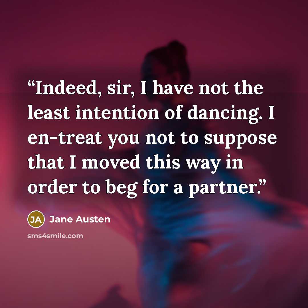 “Indeed, sir, I have not the least intention of dancing. I en-treat you not to suppose that I moved this way in order to beg for a partner.” quote by Jane Austen