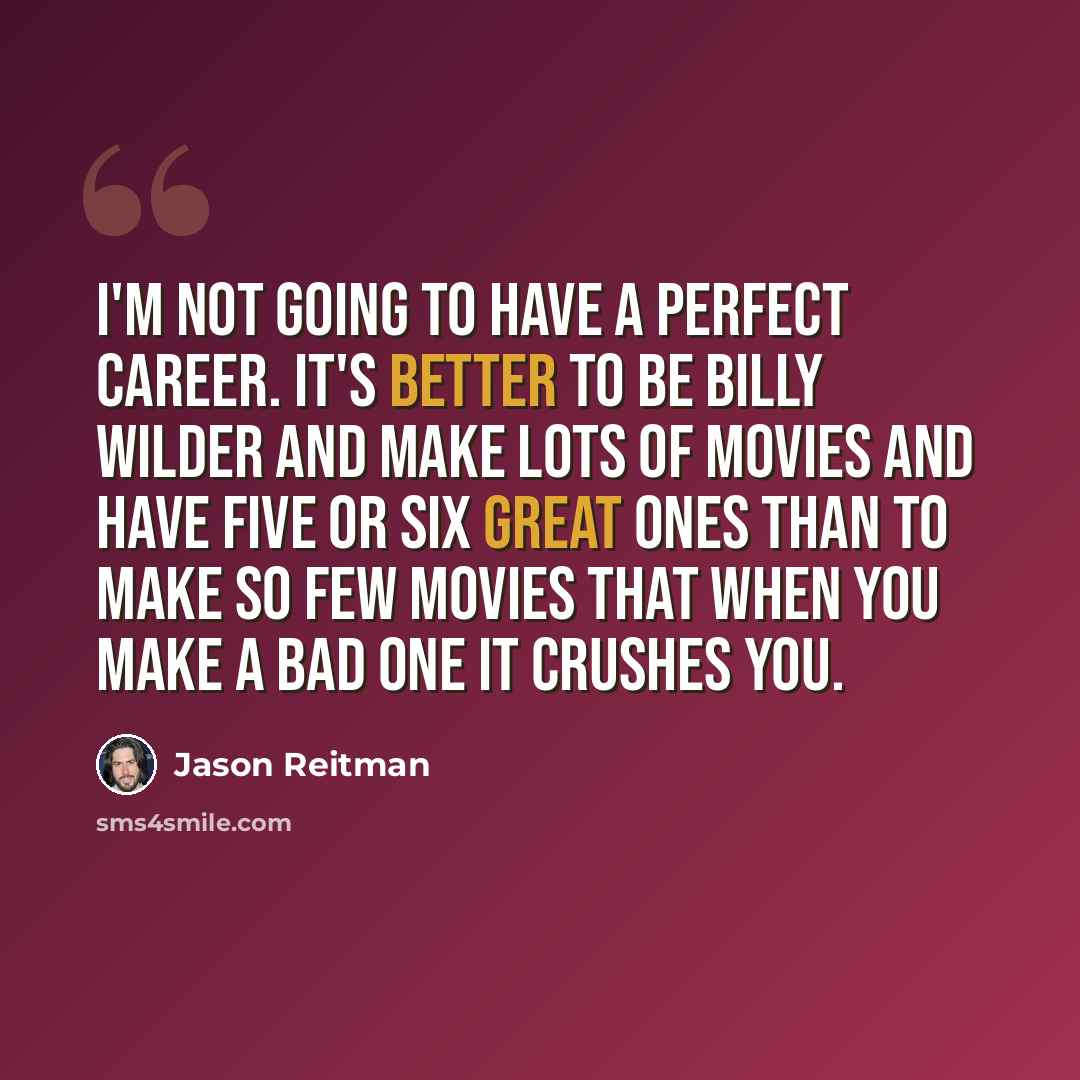 “I'm not going to have a perfect career. It's better to be Billy Wilder and make lots of movies and have five or six great ones than to make so few movies that when you make a bad one it crushes you.” quote by Jason Reitman