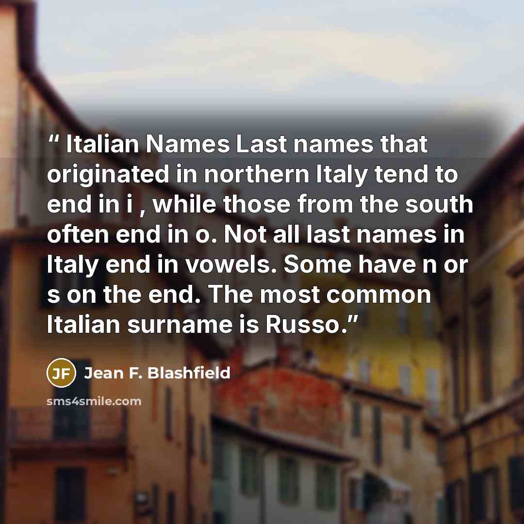 “Italian Names Last names that originated in northern Italy tend to end in i , while those from the south often end in o. Not all last names in Italy end in vowels. Some have n or s on the end. The most common Italian surname is Russo.” quote by Jean F. Blashfield
