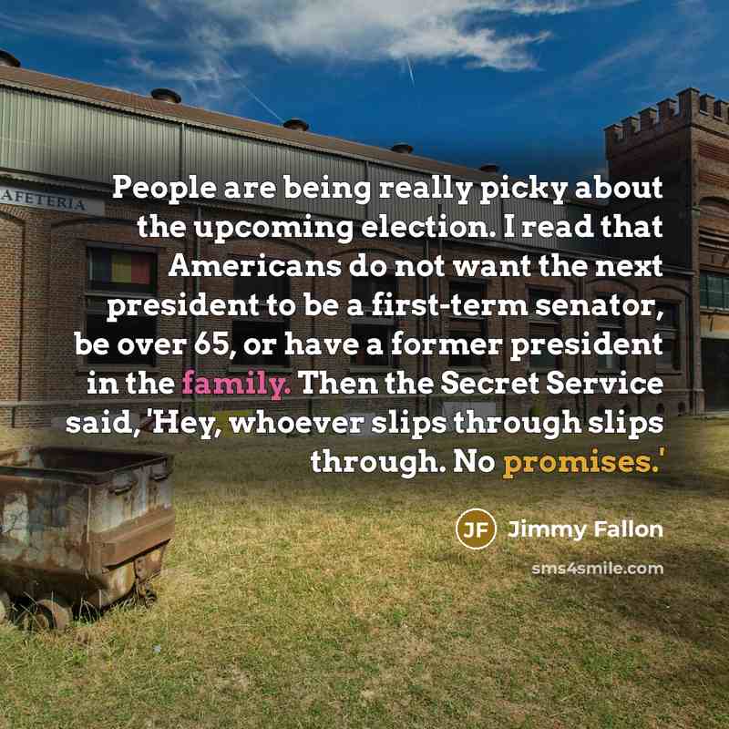 “People are being really picky about the upcoming election. I read that Americans do not want the next president to be a first-term senator, be over 65, or have a former president in the family. Then the Secret Service said, 'Hey, whoever slips through slips through. No promises.'” quote by Jimmy Fallon