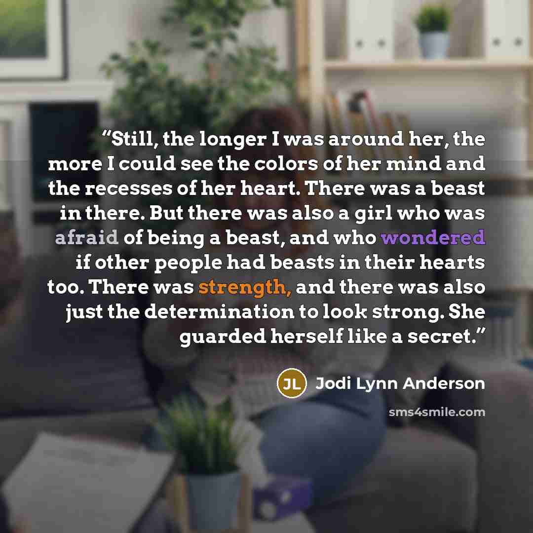 “Still, the longer I was around her, the more I could see the colors of her mind and the recesses of her heart. There was a beast in there. But there was also a girl who was afraid of being a beast, and who wondered if other people had beasts in their hearts too. There was strength, and there was…” quote by Jodi Lynn Anderson