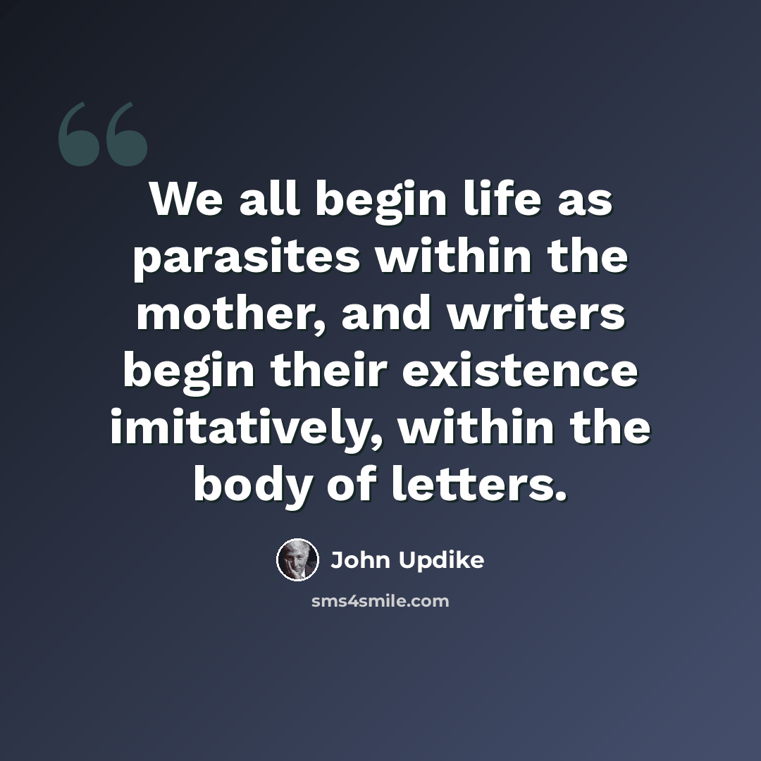 “We all begin life as parasites within the mother, and writers begin their existence imitatively, within the body of letters.” quote by John Updike