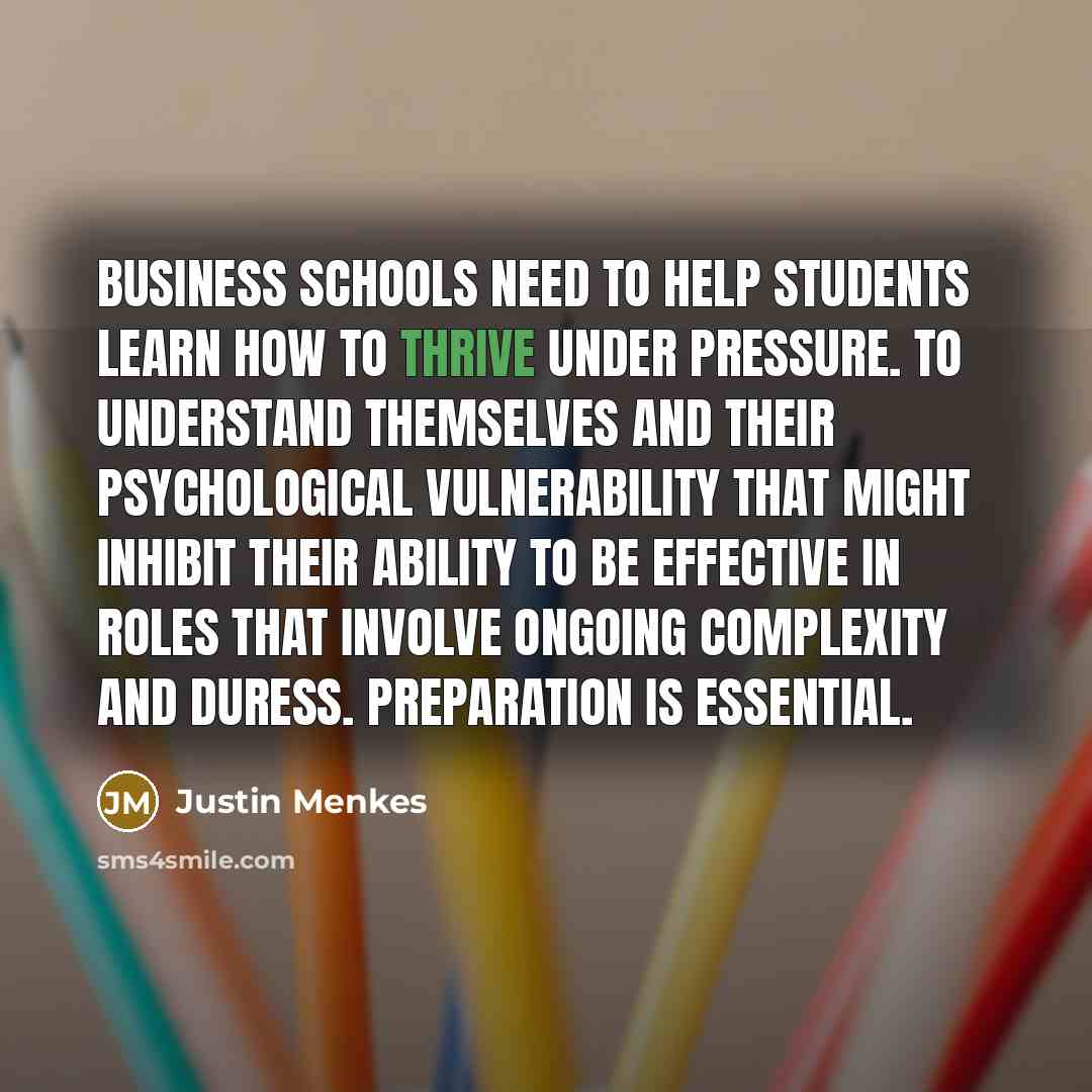 “Business schools need to help students learn how to thrive under pressure. To understand themselves and their psychological vulnerability that might inhibit their ability to be effective in roles that involve ongoing complexity and duress. Preparation is essential.” quote by Justin Menkes